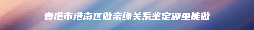 贵港市港南区做亲缘关系鉴定哪里能做