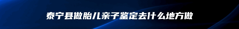 泰宁县做胎儿亲子鉴定去什么地方做