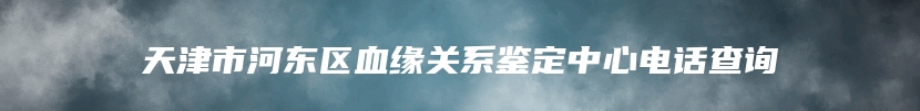 天津市河东区血缘关系鉴定中心电话查询