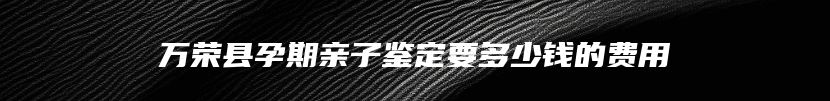 万荣县孕期亲子鉴定要多少钱的费用