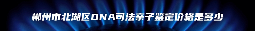 郴州市北湖区DNA司法亲子鉴定价格是多少