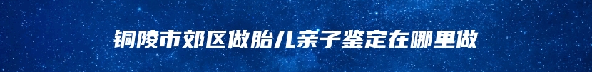 铜陵市郊区做胎儿亲子鉴定在哪里做