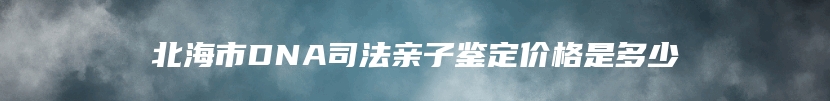 北海市DNA司法亲子鉴定价格是多少