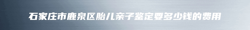 石家庄市鹿泉区胎儿亲子鉴定要多少钱的费用