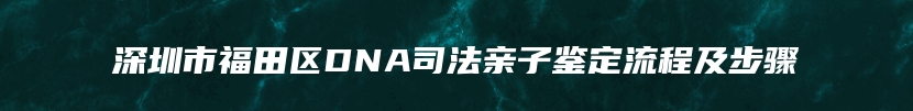 深圳市福田区DNA司法亲子鉴定流程及步骤