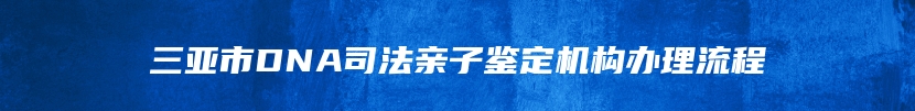 三亚市DNA司法亲子鉴定机构办理流程