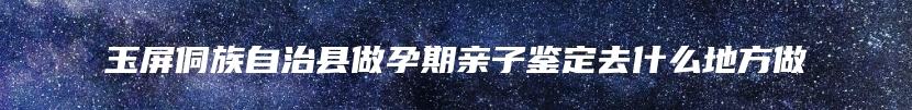 玉屏侗族自治县做孕期亲子鉴定去什么地方做