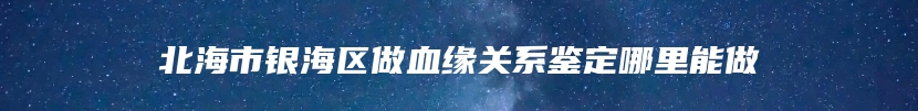 北海市银海区做血缘关系鉴定哪里能做