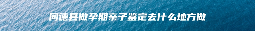 同德县做孕期亲子鉴定去什么地方做