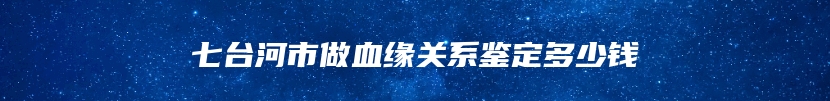 七台河市做血缘关系鉴定多少钱