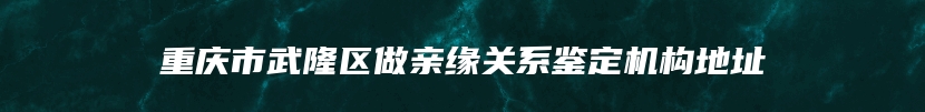 重庆市武隆区做亲缘关系鉴定机构地址