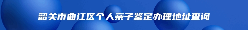 韶关市曲江区个人亲子鉴定办理地址查询