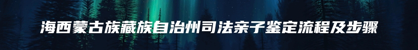 海西蒙古族藏族自治州司法亲子鉴定流程及步骤