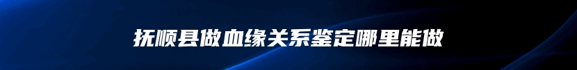 抚顺县做血缘关系鉴定哪里能做