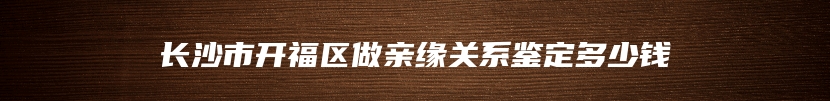 长沙市开福区做亲缘关系鉴定多少钱