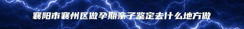 襄阳市襄州区做孕期亲子鉴定去什么地方做