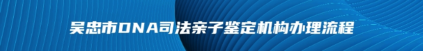 吴忠市DNA司法亲子鉴定机构办理流程