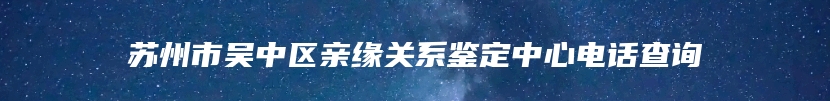 苏州市吴中区亲缘关系鉴定中心电话查询