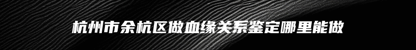 杭州市余杭区做血缘关系鉴定哪里能做