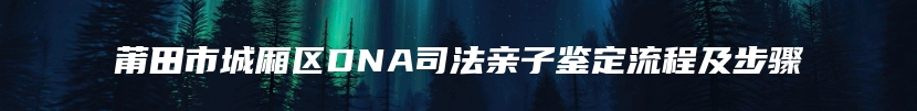 莆田市城厢区DNA司法亲子鉴定流程及步骤