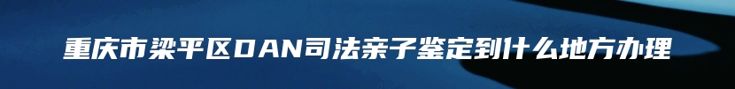 重庆市梁平区DAN司法亲子鉴定到什么地方办理