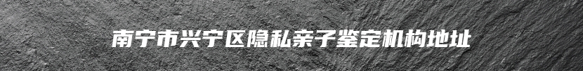 南宁市兴宁区隐私亲子鉴定机构地址