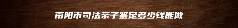 南阳市司法亲子鉴定多少钱能做