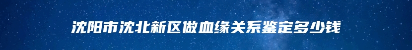 沈阳市沈北新区做血缘关系鉴定多少钱