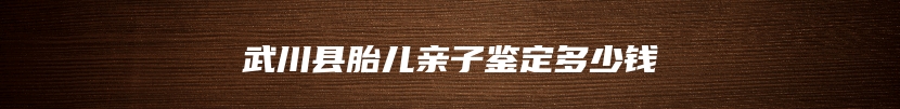 武川县胎儿亲子鉴定多少钱