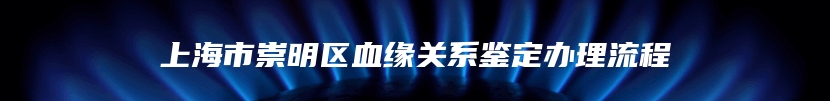 上海市崇明区血缘关系鉴定办理流程