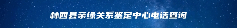 林西县亲缘关系鉴定中心电话查询