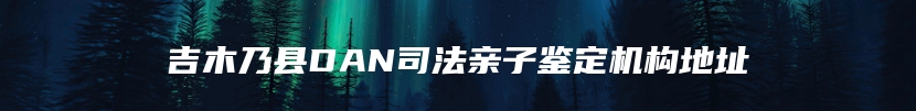 吉木乃县DAN司法亲子鉴定机构地址