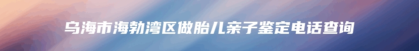 乌海市海勃湾区做胎儿亲子鉴定电话查询