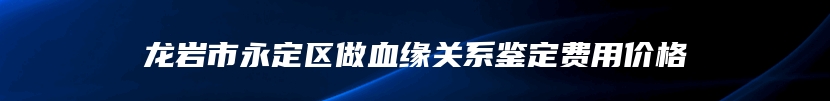 龙岩市永定区做血缘关系鉴定费用价格