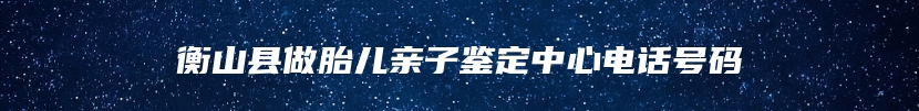 衡山县做胎儿亲子鉴定中心电话号码