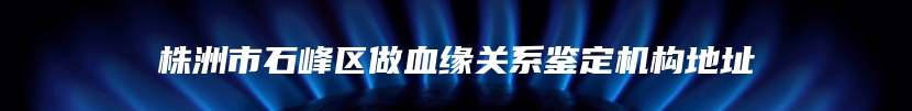 株洲市石峰区做血缘关系鉴定机构地址