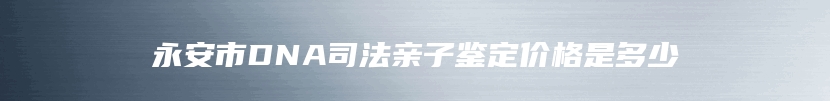 永安市DNA司法亲子鉴定价格是多少