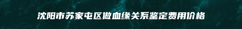 沈阳市苏家屯区做血缘关系鉴定费用价格