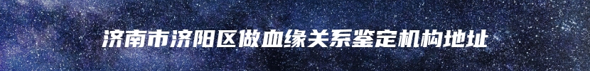 济南市济阳区做血缘关系鉴定机构地址