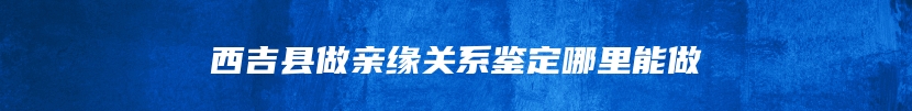 西吉县做亲缘关系鉴定哪里能做