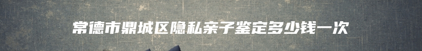 常德市鼎城区隐私亲子鉴定多少钱一次