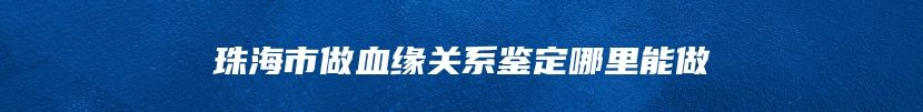 珠海市做血缘关系鉴定哪里能做