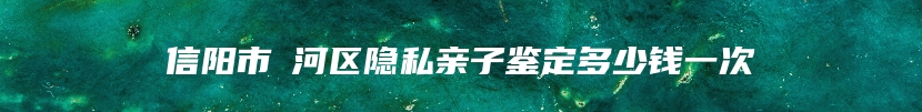 信阳市浉河区隐私亲子鉴定多少钱一次