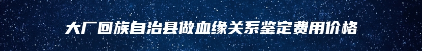 大厂回族自治县做血缘关系鉴定费用价格