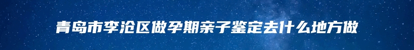 青岛市李沧区做孕期亲子鉴定去什么地方做