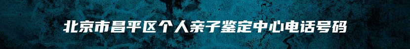 北京市昌平区个人亲子鉴定中心电话号码