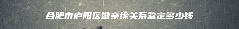 合肥市庐阳区做亲缘关系鉴定多少钱