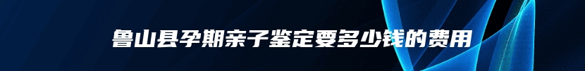 鲁山县孕期亲子鉴定要多少钱的费用