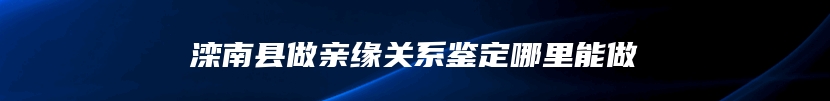 滦南县做亲缘关系鉴定哪里能做