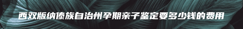 西双版纳傣族自治州孕期亲子鉴定要多少钱的费用